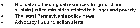 Text Box: Biblical and theological resources to  ground and sustain justice ministries related to hunger and povertyThe latest Pennsylvania policy newsAdvocacy tips and action alerts